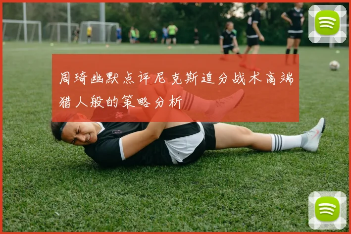 周琦幽默点评尼克斯追分战术高端猎人般的策略分析
